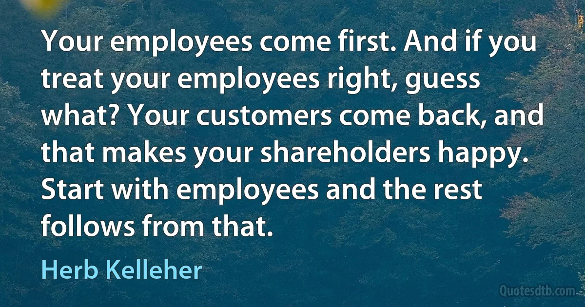 Your employees come first. And if you treat your employees right, guess what? Your customers come back, and that makes your shareholders happy. Start with employees and the rest follows from that. (Herb Kelleher)