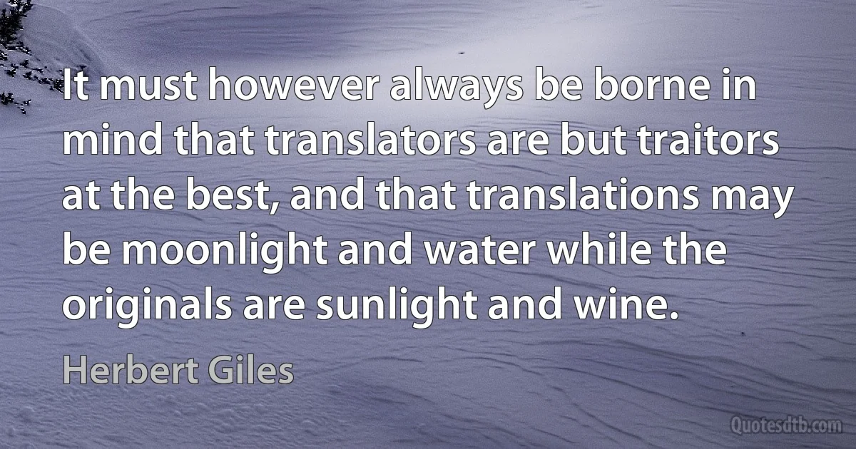 It must however always be borne in mind that translators are but traitors at the best, and that translations may be moonlight and water while the originals are sunlight and wine. (Herbert Giles)