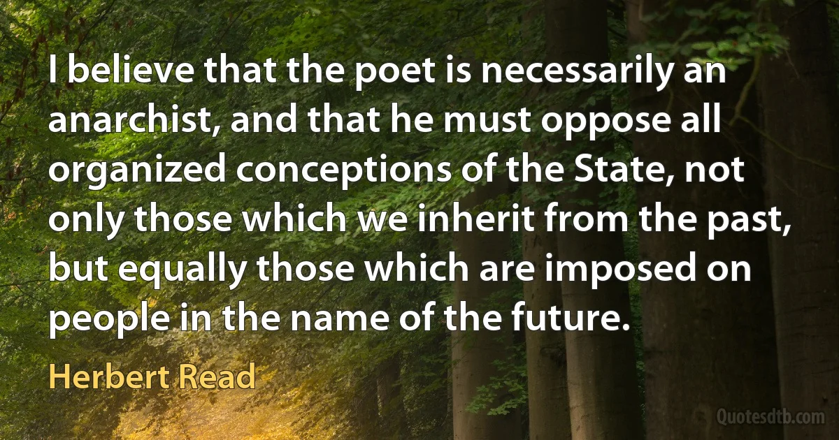 I believe that the poet is necessarily an anarchist, and that he must oppose all organized conceptions of the State, not only those which we inherit from the past, but equally those which are imposed on people in the name of the future. (Herbert Read)