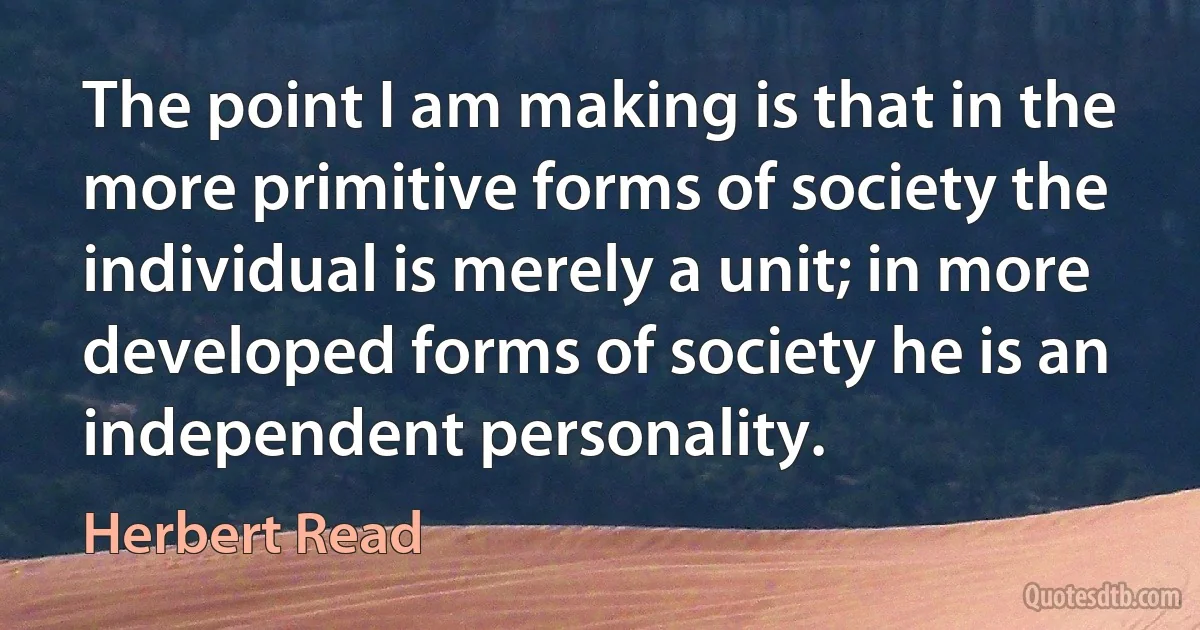 The point I am making is that in the more primitive forms of society the individual is merely a unit; in more developed forms of society he is an independent personality. (Herbert Read)