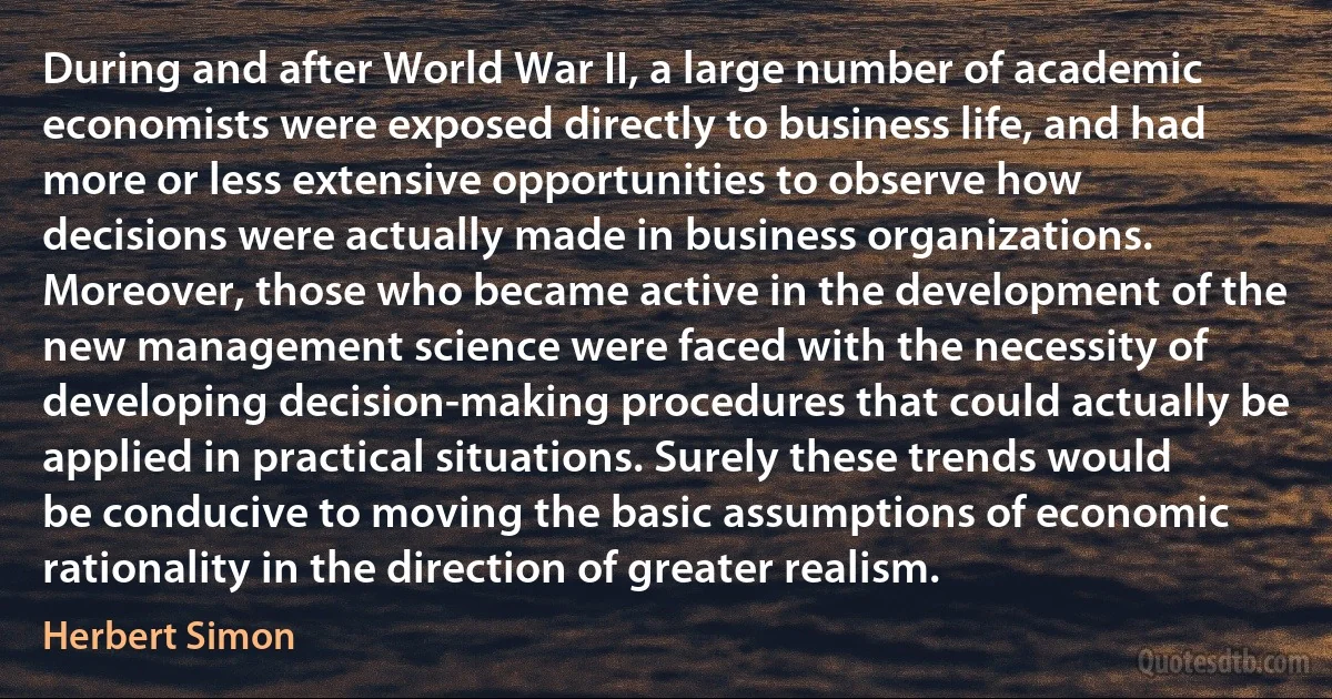 During and after World War II, a large number of academic economists were exposed directly to business life, and had more or less extensive opportunities to observe how decisions were actually made in business organizations. Moreover, those who became active in the development of the new management science were faced with the necessity of developing decision-making procedures that could actually be applied in practical situations. Surely these trends would be conducive to moving the basic assumptions of economic rationality in the direction of greater realism. (Herbert Simon)