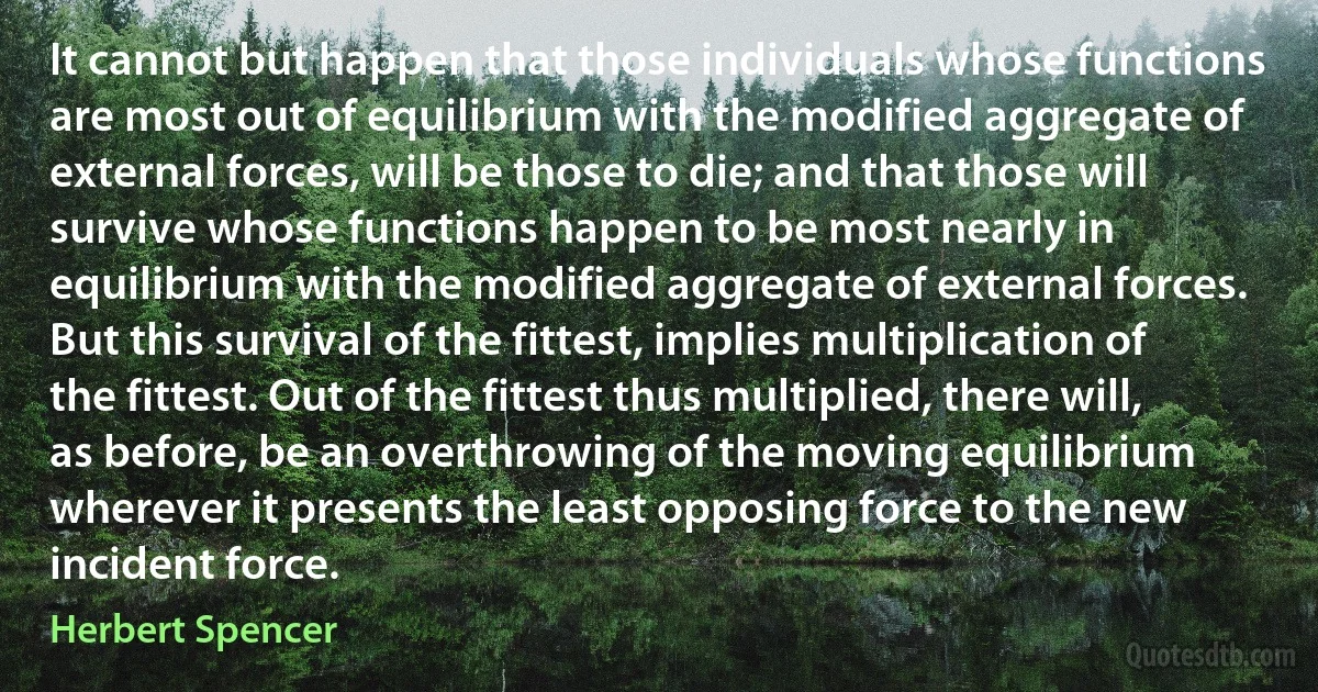 It cannot but happen that those individuals whose functions are most out of equilibrium with the modified aggregate of external forces, will be those to die; and that those will survive whose functions happen to be most nearly in equilibrium with the modified aggregate of external forces.
But this survival of the fittest, implies multiplication of the fittest. Out of the fittest thus multiplied, there will, as before, be an overthrowing of the moving equilibrium wherever it presents the least opposing force to the new incident force. (Herbert Spencer)