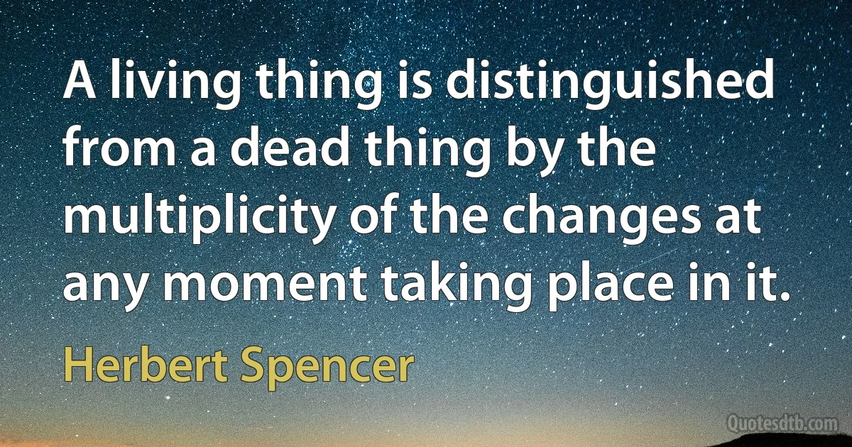 A living thing is distinguished from a dead thing by the multiplicity of the changes at any moment taking place in it. (Herbert Spencer)