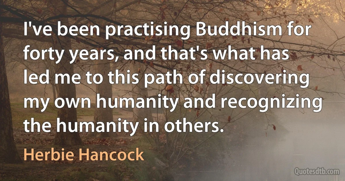 I've been practising Buddhism for forty years, and that's what has led me to this path of discovering my own humanity and recognizing the humanity in others. (Herbie Hancock)