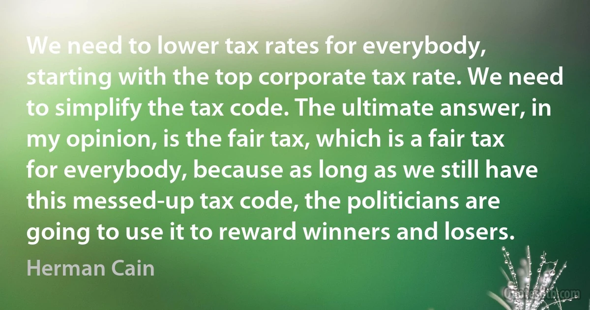 We need to lower tax rates for everybody, starting with the top corporate tax rate. We need to simplify the tax code. The ultimate answer, in my opinion, is the fair tax, which is a fair tax for everybody, because as long as we still have this messed-up tax code, the politicians are going to use it to reward winners and losers. (Herman Cain)