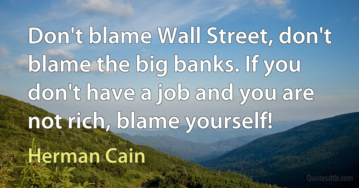 Don't blame Wall Street, don't blame the big banks. If you don't have a job and you are not rich, blame yourself! (Herman Cain)