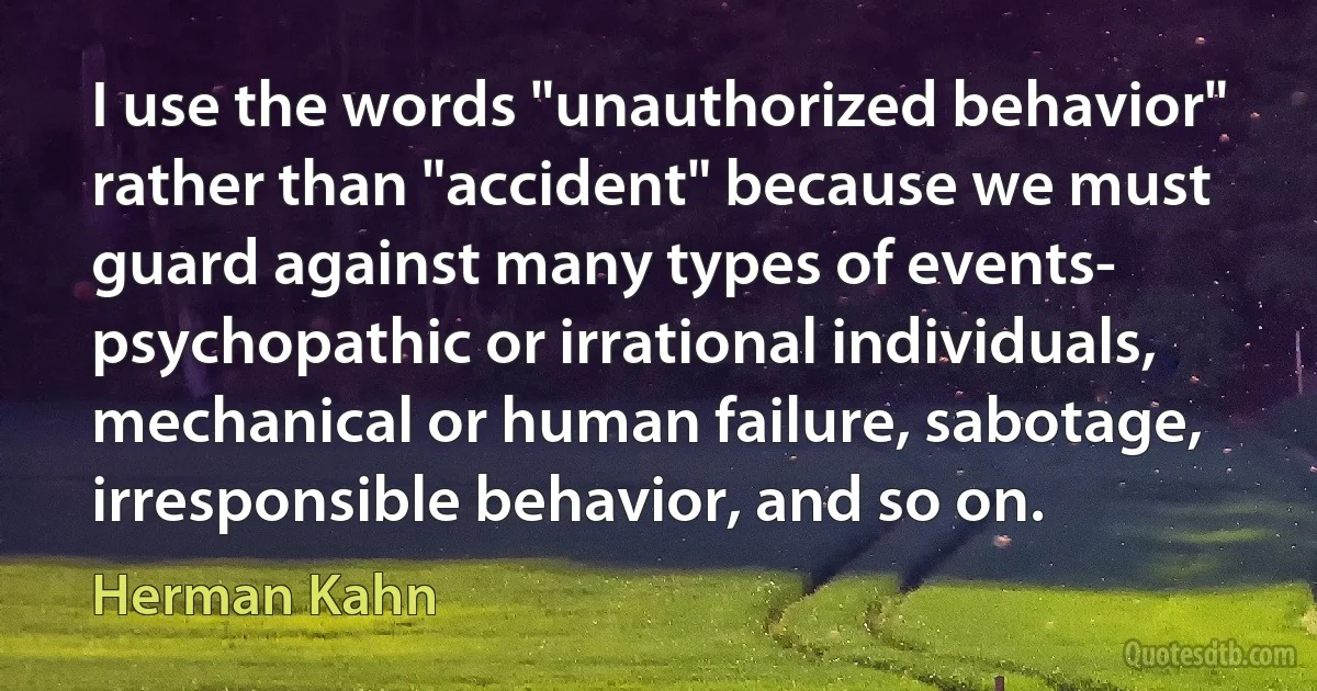 I use the words "unauthorized behavior" rather than "accident" because we must guard against many types of events- psychopathic or irrational individuals, mechanical or human failure, sabotage, irresponsible behavior, and so on. (Herman Kahn)