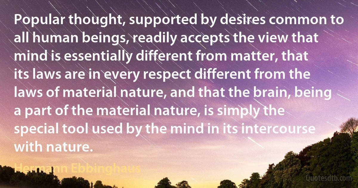 Popular thought, supported by desires common to all human beings, readily accepts the view that mind is essentially different from matter, that its laws are in every respect different from the laws of material nature, and that the brain, being a part of the material nature, is simply the special tool used by the mind in its intercourse with nature. (Hermann Ebbinghaus)