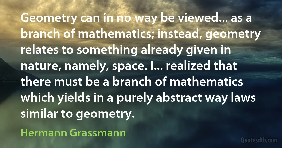 Geometry can in no way be viewed... as a branch of mathematics; instead, geometry relates to something already given in nature, namely, space. I... realized that there must be a branch of mathematics which yields in a purely abstract way laws similar to geometry. (Hermann Grassmann)