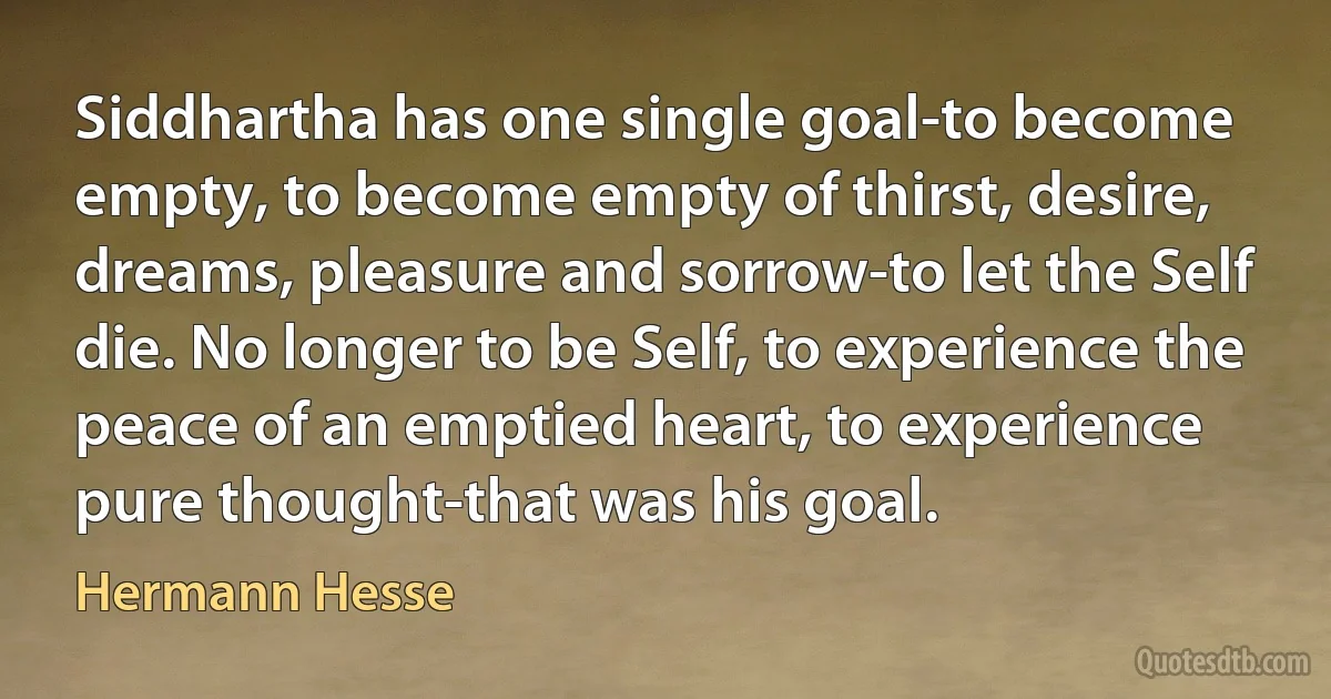 Siddhartha has one single goal-to become empty, to become empty of thirst, desire, dreams, pleasure and sorrow-to let the Self die. No longer to be Self, to experience the peace of an emptied heart, to experience pure thought-that was his goal. (Hermann Hesse)