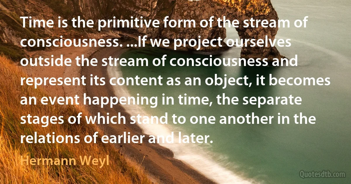 Time is the primitive form of the stream of consciousness. ...If we project ourselves outside the stream of consciousness and represent its content as an object, it becomes an event happening in time, the separate stages of which stand to one another in the relations of earlier and later. (Hermann Weyl)