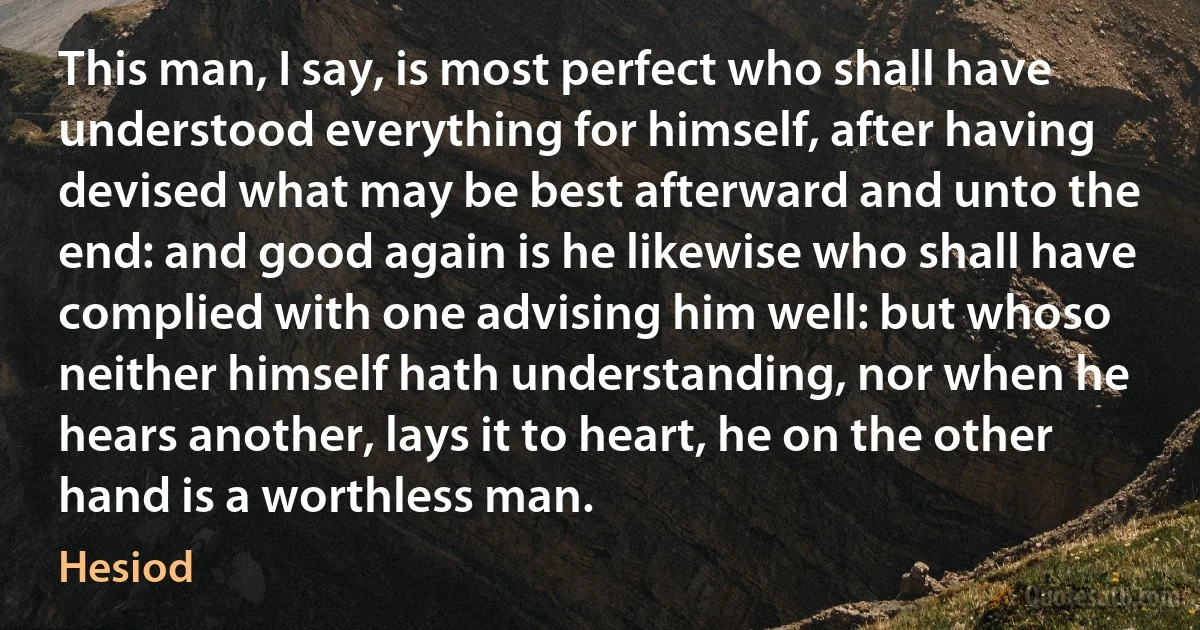 This man, I say, is most perfect who shall have understood everything for himself, after having devised what may be best afterward and unto the end: and good again is he likewise who shall have complied with one advising him well: but whoso neither himself hath understanding, nor when he hears another, lays it to heart, he on the other hand is a worthless man. (Hesiod)