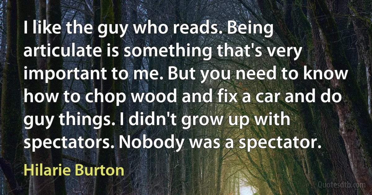 I like the guy who reads. Being articulate is something that's very important to me. But you need to know how to chop wood and fix a car and do guy things. I didn't grow up with spectators. Nobody was a spectator. (Hilarie Burton)