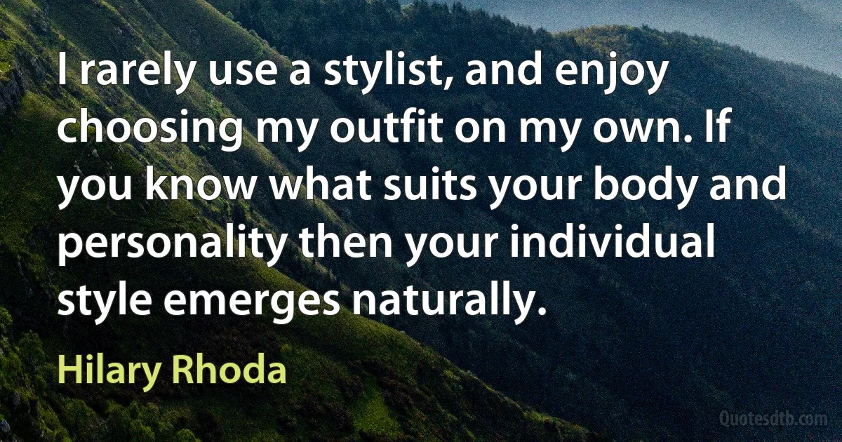 I rarely use a stylist, and enjoy choosing my outfit on my own. If you know what suits your body and personality then your individual style emerges naturally. (Hilary Rhoda)