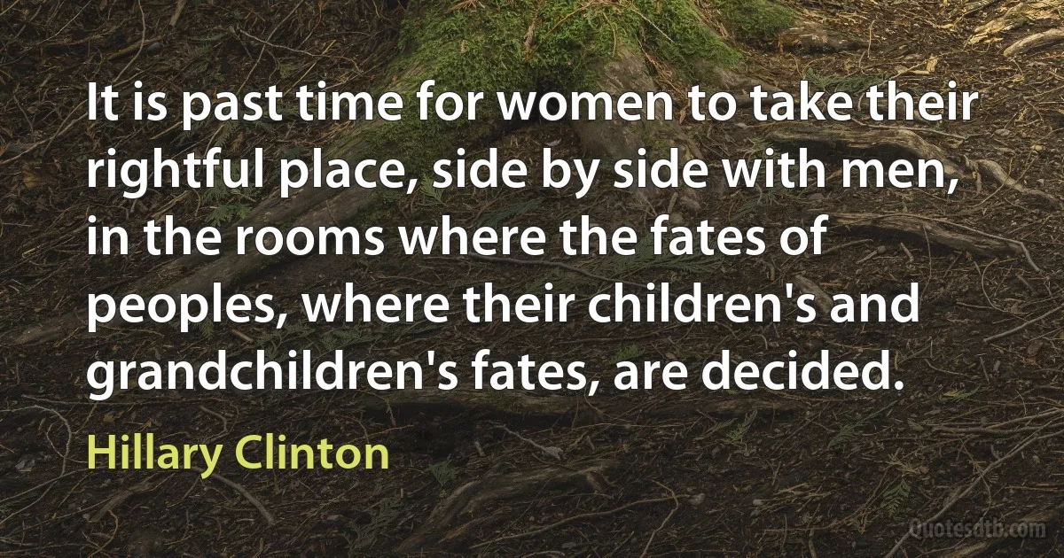 It is past time for women to take their rightful place, side by side with men, in the rooms where the fates of peoples, where their children's and grandchildren's fates, are decided. (Hillary Clinton)