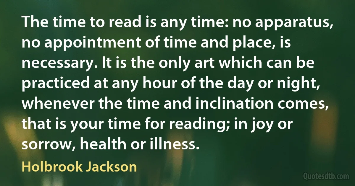 The time to read is any time: no apparatus, no appointment of time and place, is necessary. It is the only art which can be practiced at any hour of the day or night, whenever the time and inclination comes, that is your time for reading; in joy or sorrow, health or illness. (Holbrook Jackson)