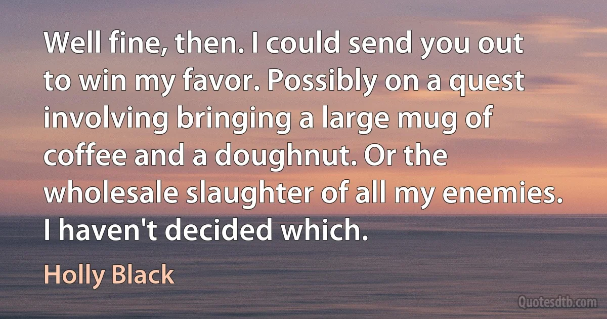 Well fine, then. I could send you out to win my favor. Possibly on a quest involving bringing a large mug of coffee and a doughnut. Or the wholesale slaughter of all my enemies. I haven't decided which. (Holly Black)