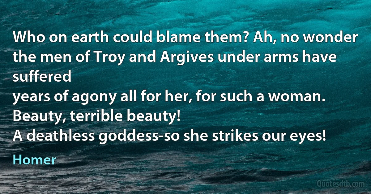 Who on earth could blame them? Ah, no wonder
the men of Troy and Argives under arms have suffered
years of agony all for her, for such a woman.
Beauty, terrible beauty!
A deathless goddess-so she strikes our eyes! (Homer)