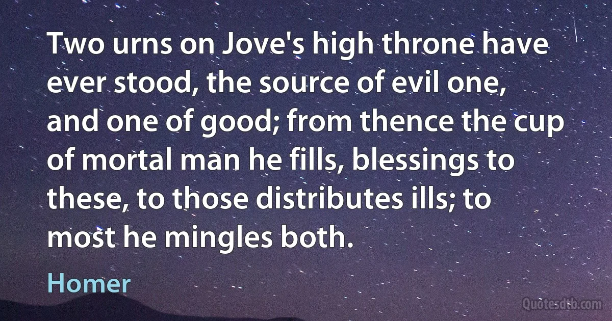 Two urns on Jove's high throne have ever stood, the source of evil one, and one of good; from thence the cup of mortal man he fills, blessings to these, to those distributes ills; to most he mingles both. (Homer)