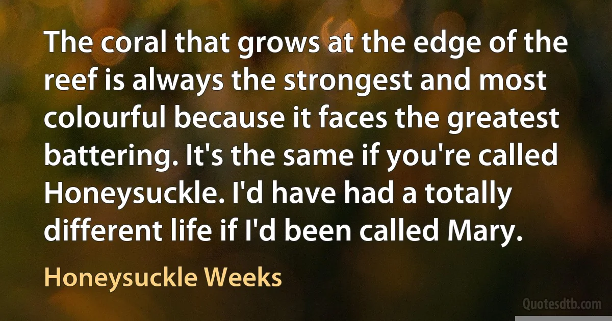 The coral that grows at the edge of the reef is always the strongest and most colourful because it faces the greatest battering. It's the same if you're called Honeysuckle. I'd have had a totally different life if I'd been called Mary. (Honeysuckle Weeks)