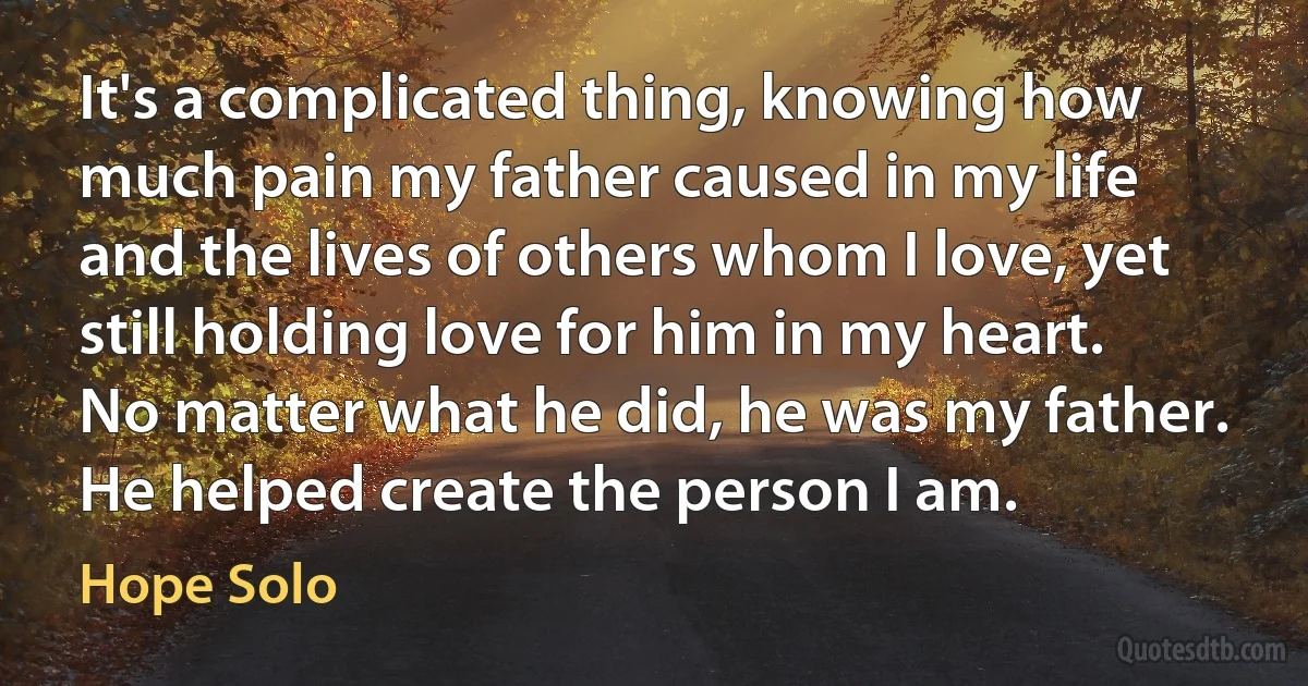 It's a complicated thing, knowing how much pain my father caused in my life and the lives of others whom I love, yet still holding love for him in my heart. No matter what he did, he was my father. He helped create the person I am. (Hope Solo)