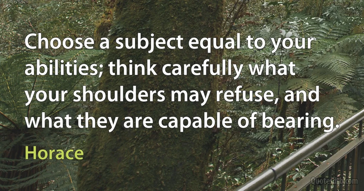 Choose a subject equal to your abilities; think carefully what your shoulders may refuse, and what they are capable of bearing. (Horace)