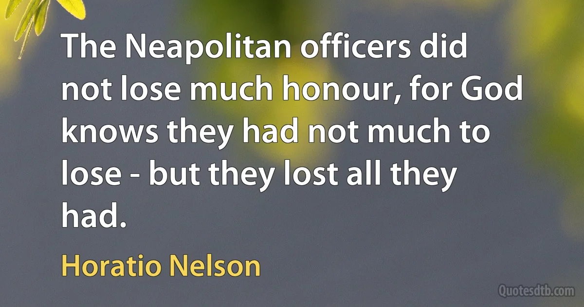 The Neapolitan officers did not lose much honour, for God knows they had not much to lose - but they lost all they had. (Horatio Nelson)