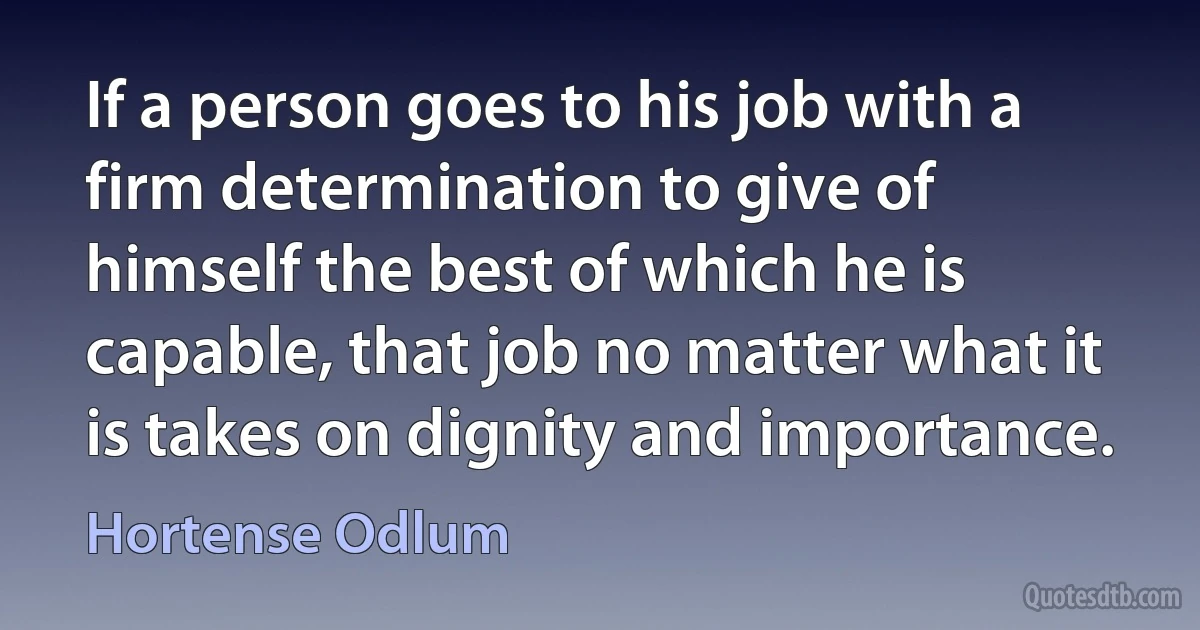 If a person goes to his job with a firm determination to give of himself the best of which he is capable, that job no matter what it is takes on dignity and importance. (Hortense Odlum)