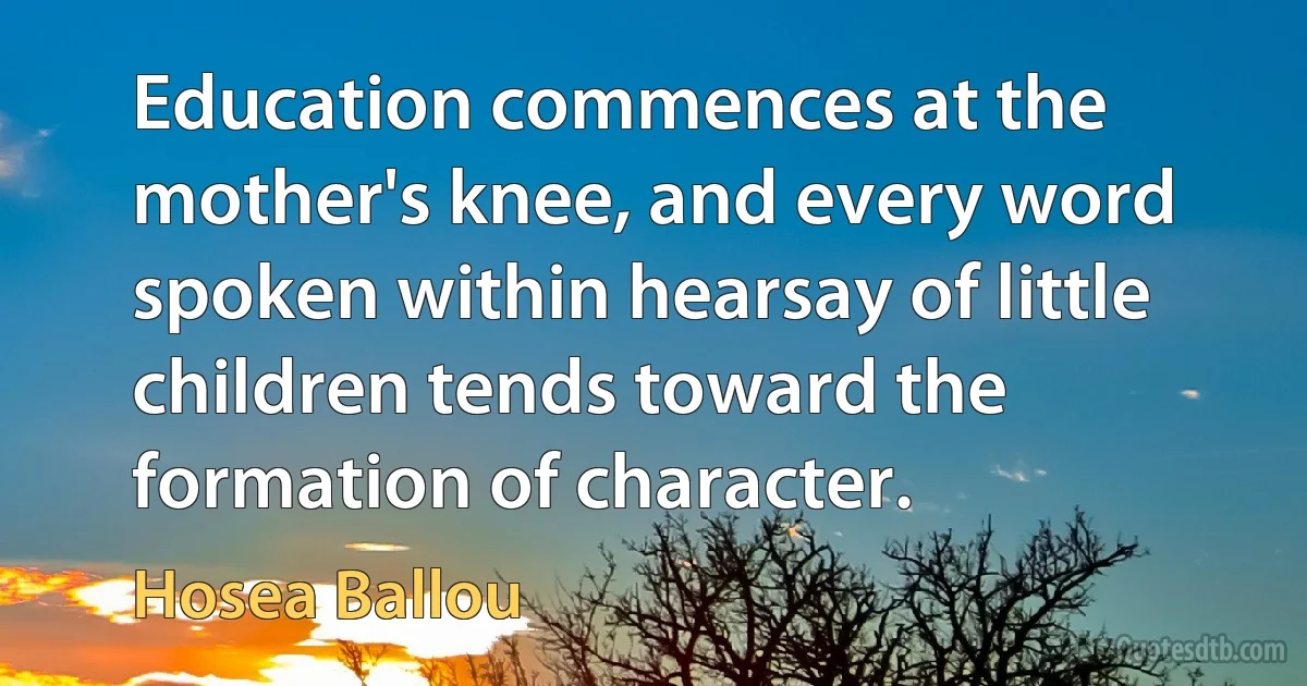 Education commences at the mother's knee, and every word spoken within hearsay of little children tends toward the formation of character. (Hosea Ballou)