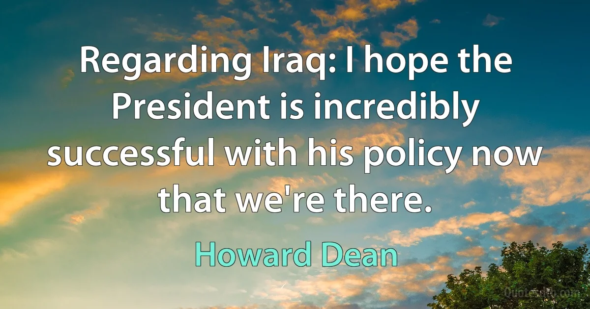 Regarding Iraq: I hope the President is incredibly successful with his policy now that we're there. (Howard Dean)