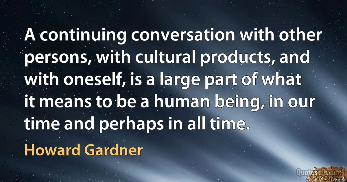 A continuing conversation with other persons, with cultural products, and with oneself, is a large part of what it means to be a human being, in our time and perhaps in all time. (Howard Gardner)