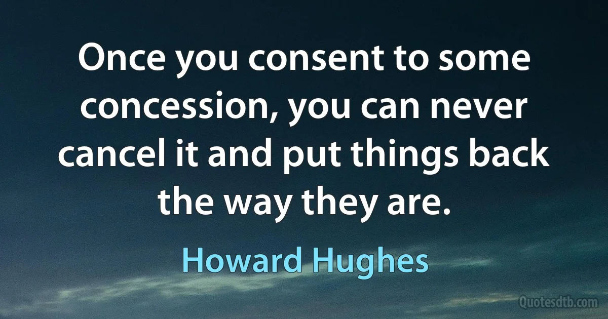 Once you consent to some concession, you can never cancel it and put things back the way they are. (Howard Hughes)