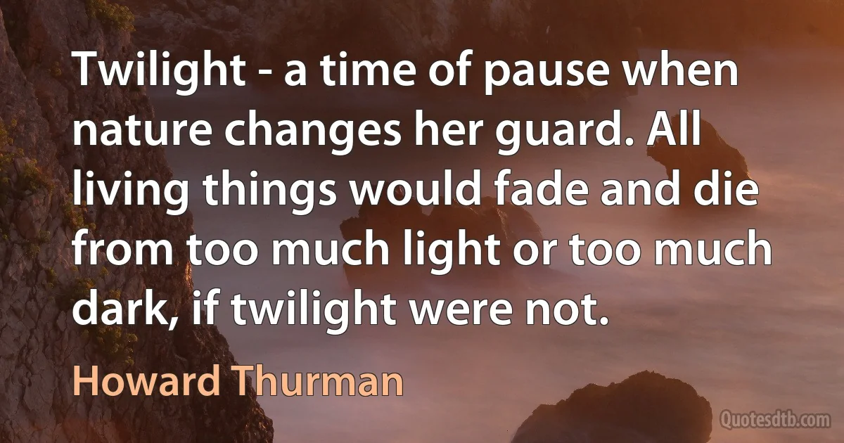 Twilight - a time of pause when nature changes her guard. All living things would fade and die from too much light or too much dark, if twilight were not. (Howard Thurman)