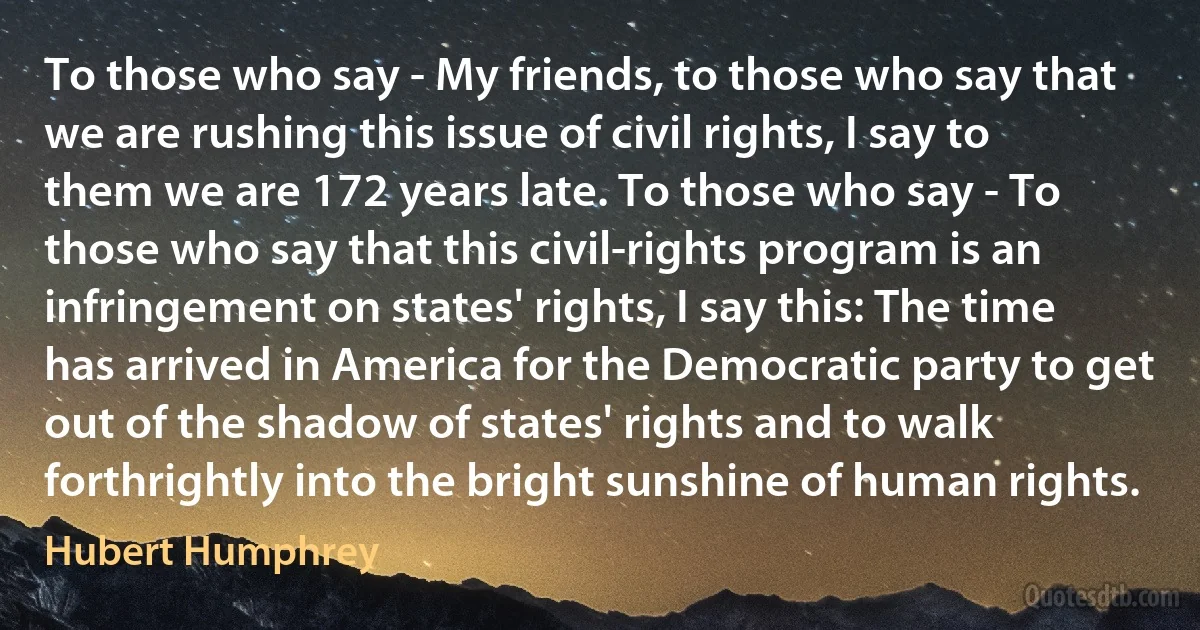 To those who say - My friends, to those who say that we are rushing this issue of civil rights, I say to them we are 172 years late. To those who say - To those who say that this civil-rights program is an infringement on states' rights, I say this: The time has arrived in America for the Democratic party to get out of the shadow of states' rights and to walk forthrightly into the bright sunshine of human rights. (Hubert Humphrey)