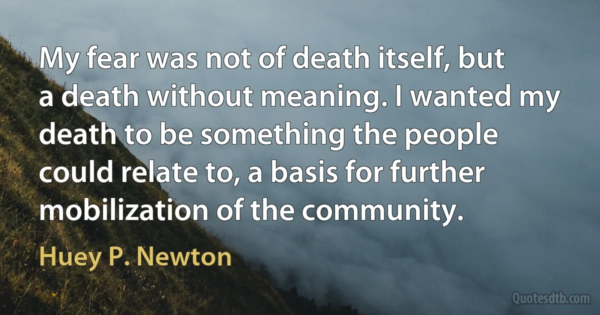 My fear was not of death itself, but a death without meaning. I wanted my death to be something the people could relate to, a basis for further mobilization of the community. (Huey P. Newton)