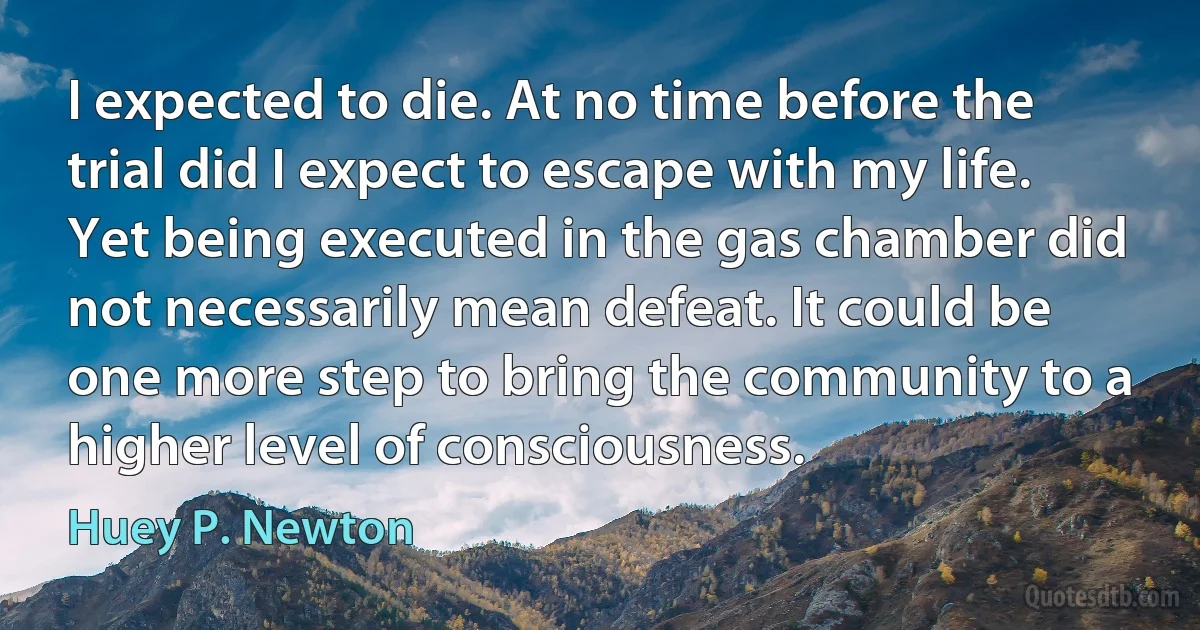 I expected to die. At no time before the trial did I expect to escape with my life. Yet being executed in the gas chamber did not necessarily mean defeat. It could be one more step to bring the community to a higher level of consciousness. (Huey P. Newton)