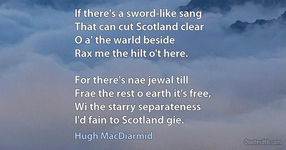 If there's a sword-like sang
That can cut Scotland clear
O a' the warld beside
Rax me the hilt o't here.

For there's nae jewal till
Frae the rest o earth it's free,
Wi the starry separateness
I'd fain to Scotland gie. (Hugh MacDiarmid)