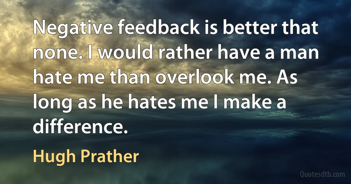 Negative feedback is better that none. I would rather have a man hate me than overlook me. As long as he hates me I make a difference. (Hugh Prather)