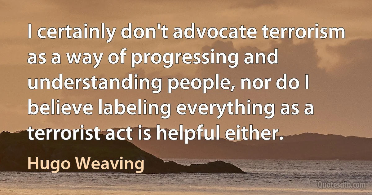 I certainly don't advocate terrorism as a way of progressing and understanding people, nor do I believe labeling everything as a terrorist act is helpful either. (Hugo Weaving)