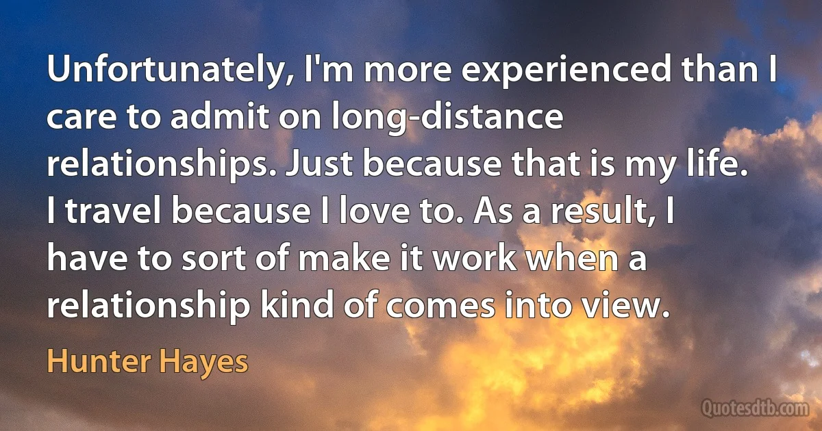 Unfortunately, I'm more experienced than I care to admit on long-distance relationships. Just because that is my life. I travel because I love to. As a result, I have to sort of make it work when a relationship kind of comes into view. (Hunter Hayes)