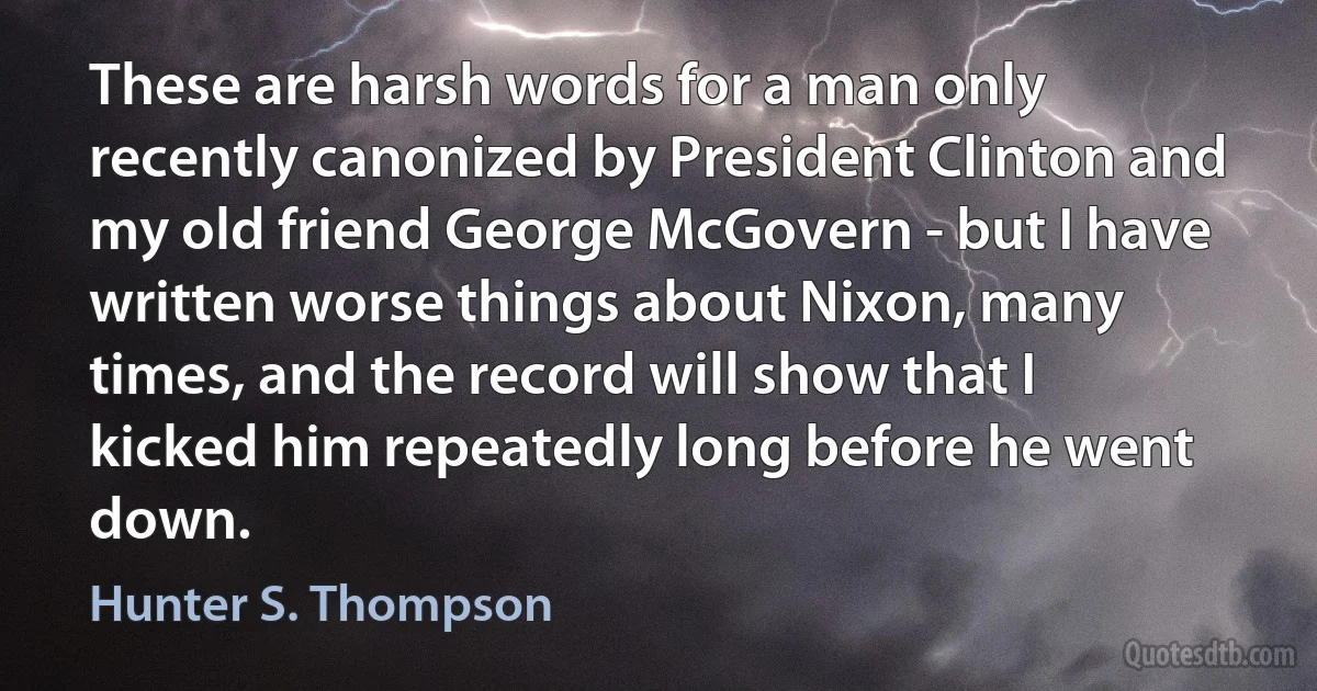 These are harsh words for a man only recently canonized by President Clinton and my old friend George McGovern - but I have written worse things about Nixon, many times, and the record will show that I kicked him repeatedly long before he went down. (Hunter S. Thompson)