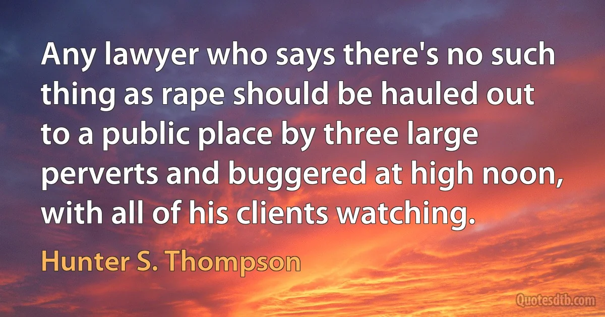 Any lawyer who says there's no such thing as rape should be hauled out to a public place by three large perverts and buggered at high noon, with all of his clients watching. (Hunter S. Thompson)