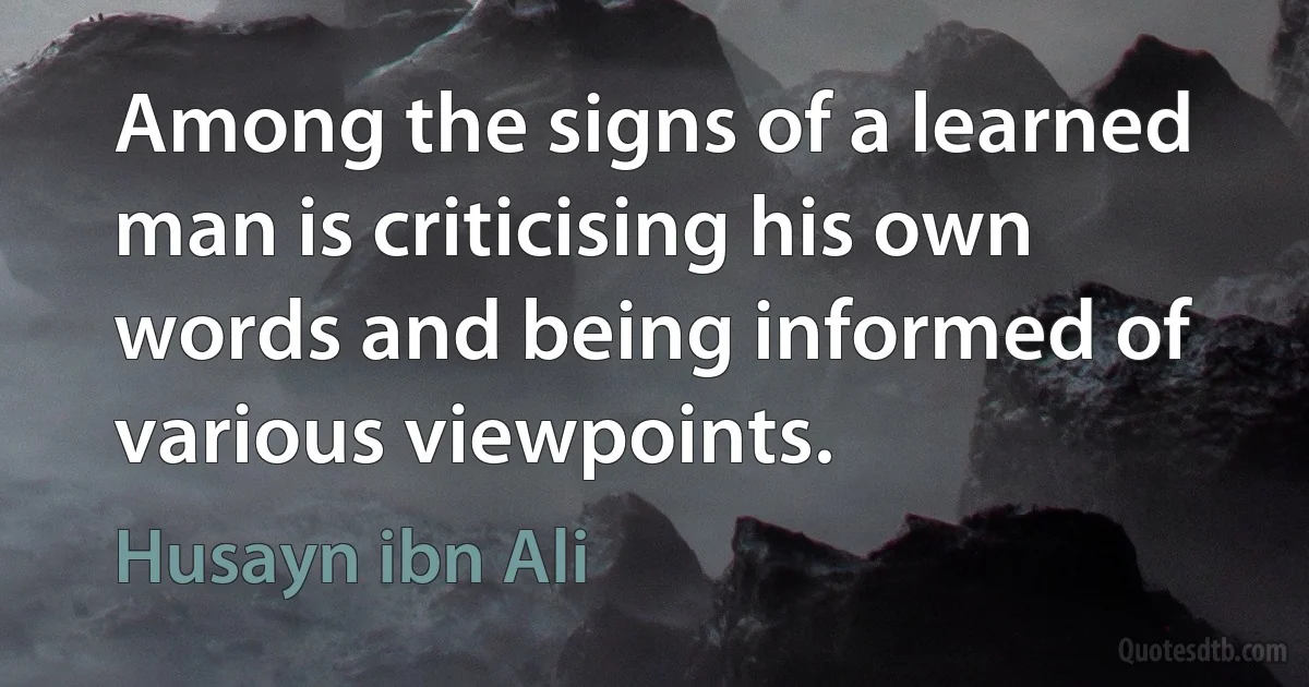 Among the signs of a learned man is criticising his own words and being informed of various viewpoints. (Husayn ibn Ali)