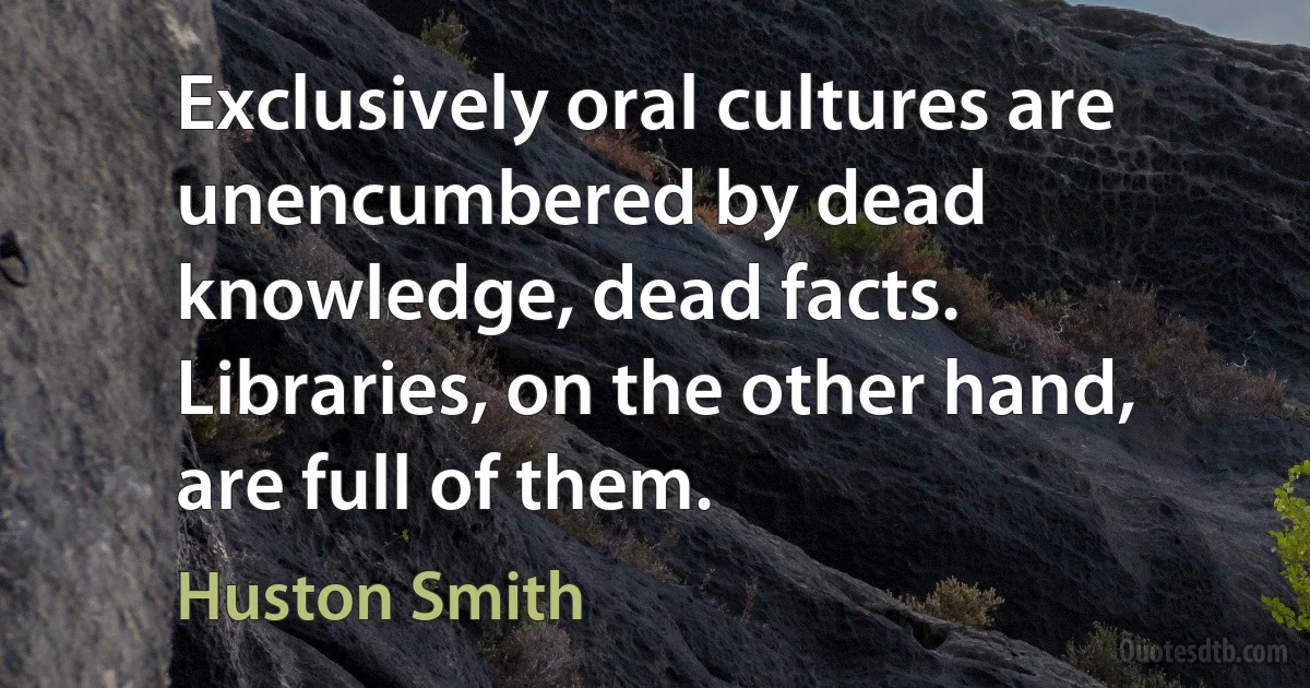 Exclusively oral cultures are unencumbered by dead knowledge, dead facts. Libraries, on the other hand, are full of them. (Huston Smith)