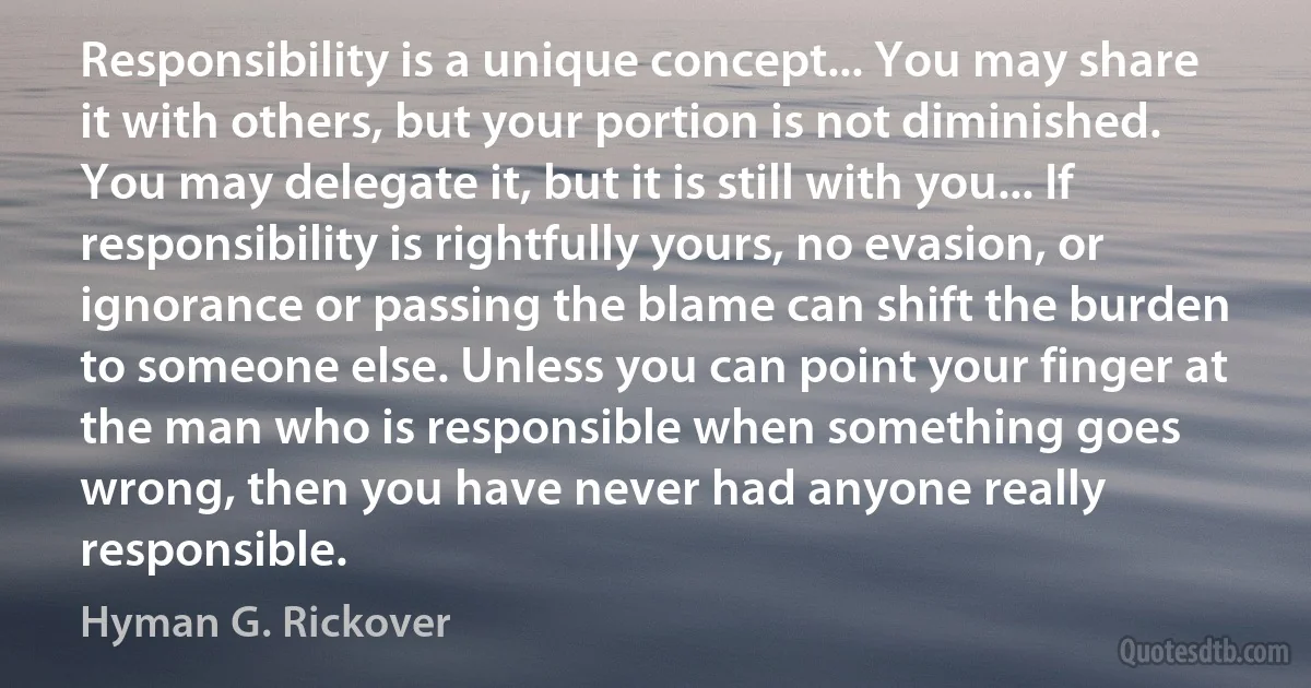 Responsibility is a unique concept... You may share it with others, but your portion is not diminished. You may delegate it, but it is still with you... If responsibility is rightfully yours, no evasion, or ignorance or passing the blame can shift the burden to someone else. Unless you can point your finger at the man who is responsible when something goes wrong, then you have never had anyone really responsible. (Hyman G. Rickover)