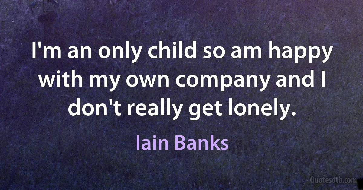 I'm an only child so am happy with my own company and I don't really get lonely. (Iain Banks)