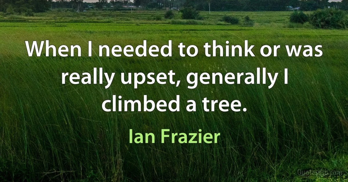 When I needed to think or was really upset, generally I climbed a tree. (Ian Frazier)