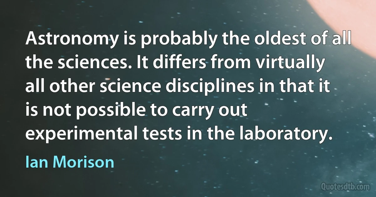 Astronomy is probably the oldest of all the sciences. It differs from virtually all other science disciplines in that it is not possible to carry out experimental tests in the laboratory. (Ian Morison)