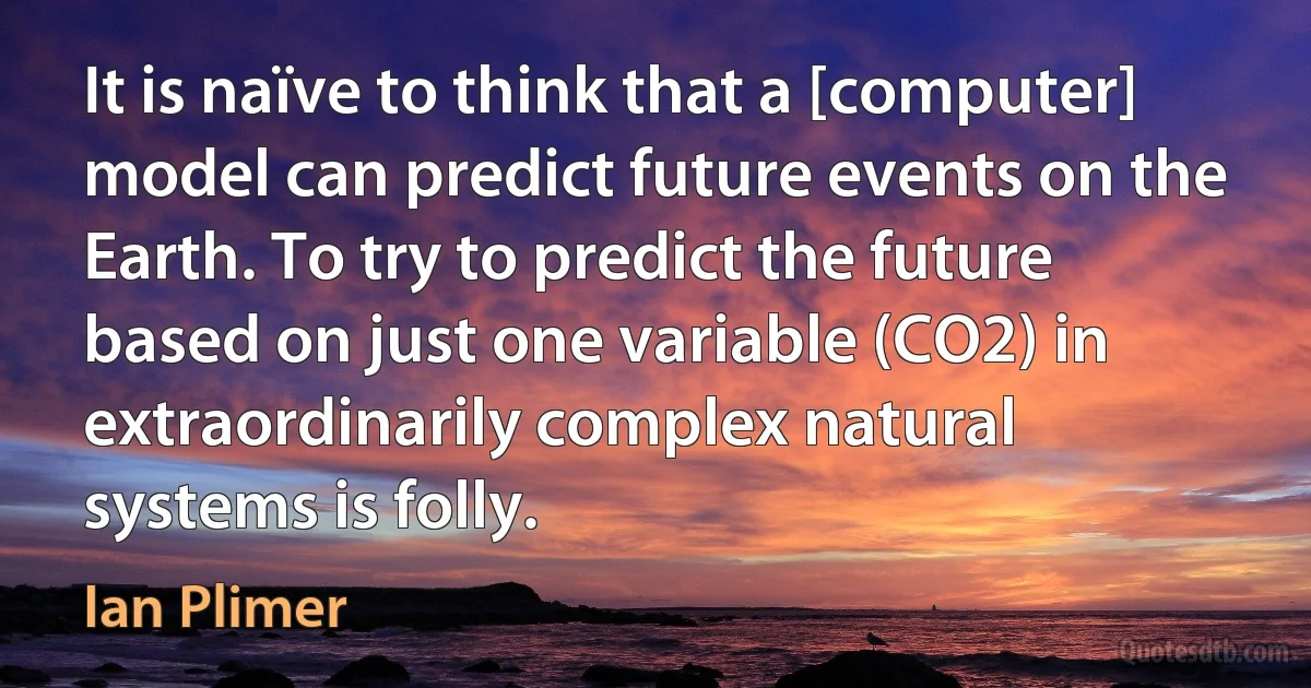 It is naïve to think that a [computer] model can predict future events on the Earth. To try to predict the future based on just one variable (CO2) in extraordinarily complex natural systems is folly. (Ian Plimer)