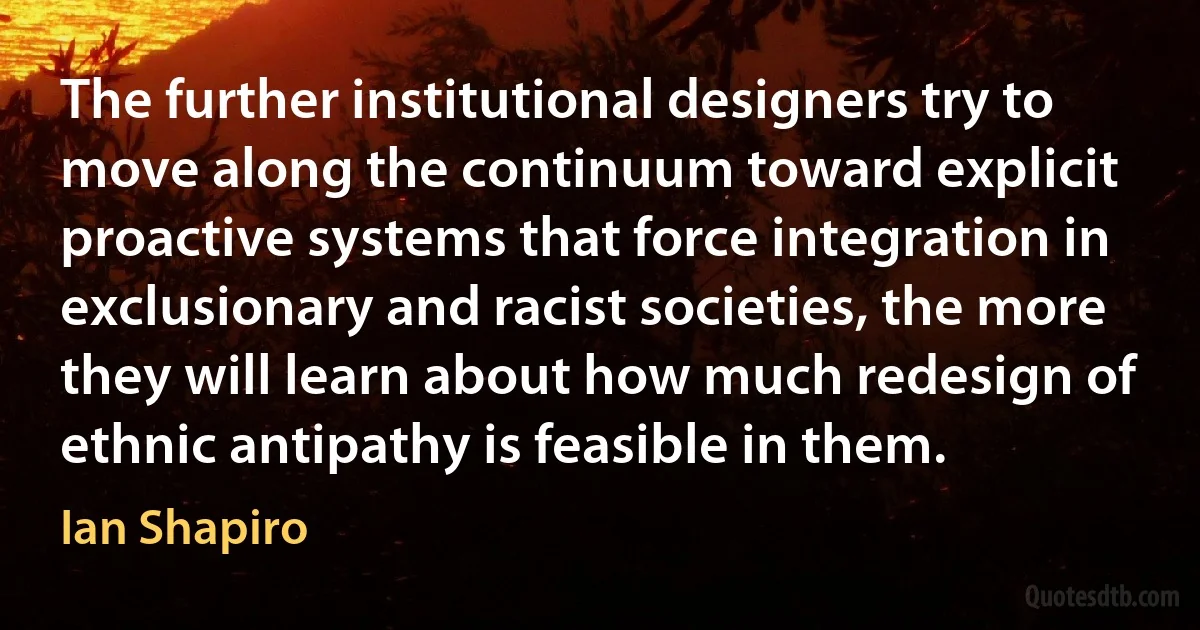 The further institutional designers try to move along the continuum toward explicit proactive systems that force integration in exclusionary and racist societies, the more they will learn about how much redesign of ethnic antipathy is feasible in them. (Ian Shapiro)